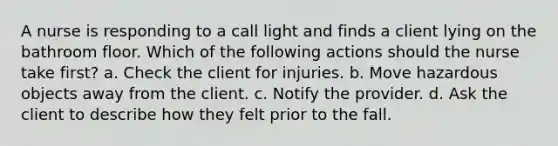 A nurse is responding to a call light and finds a client lying on the bathroom floor. Which of the following actions should the nurse take first? a. Check the client for injuries. b. Move hazardous objects away from the client. c. Notify the provider. d. Ask the client to describe how they felt prior to the fall.