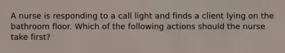 A nurse is responding to a call light and finds a client lying on the bathroom floor. Which of the following actions should the nurse take first?