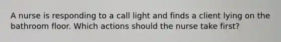 A nurse is responding to a call light and finds a client lying on the bathroom floor. Which actions should the nurse take first?