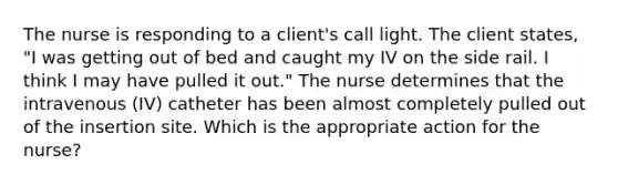 The nurse is responding to a client's call light. The client states, "I was getting out of bed and caught my IV on the side rail. I think I may have pulled it out." The nurse determines that the intravenous (IV) catheter has been almost completely pulled out of the insertion site. Which is the appropriate action for the nurse?