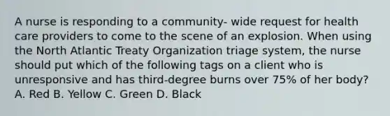 A nurse is responding to a community- wide request for health care providers to come to the scene of an explosion. When using the North Atlantic Treaty Organization triage system, the nurse should put which of the following tags on a client who is unresponsive and has third-degree burns over 75% of her body? A. Red B. Yellow C. Green D. Black