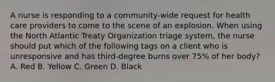 A nurse is responding to a community-wide request for health care providers to come to the scene of an explosion. When using the North Atlantic Treaty Organization triage system, the nurse should put which of the following tags on a client who is unresponsive and has third-degree burns over 75% of her body? A. Red B. Yellow C. Green D. Black