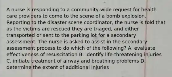 A nurse is responding to a community-wide request for health care providers to come to the scene of a bomb explosion. Reporting to the disaster scene coordinator, the nurse is told that as the victims are rescued they are triaged, and either transported or sent to the parking lot for a secondary assessment. The nurse is asked to assist in the secondary assessment process to do which of the following? A. evaluate effectiveness of resuscitation B. identify life-threatening injuries C. initiate treatment of airway and breathing problems D. determine the extent of additional injuries