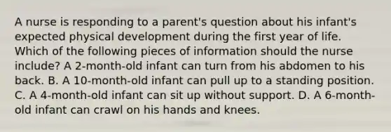 A nurse is responding to a parent's question about his infant's expected physical development during the first year of life. Which of the following pieces of information should the nurse include? A 2-month-old infant can turn from his abdomen to his back. B. A 10-month-old infant can pull up to a standing position. C. A 4-month-old infant can sit up without support. D. A 6-month-old infant can crawl on his hands and knees.