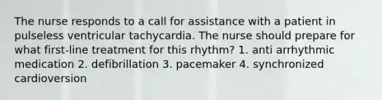 The nurse responds to a call for assistance with a patient in pulseless ventricular tachycardia. The nurse should prepare for what first-line treatment for this rhythm? 1. anti arrhythmic medication 2. defibrillation 3. pacemaker 4. synchronized cardioversion