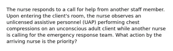 The nurse responds to a call for help from another staff member. Upon entering the client's room, the nurse observes an unlicensed assistive personnel (UAP) performing chest compressions on an unconscious adult client while another nurse is calling for the emergency response team. What action by the arriving nurse is the priority?