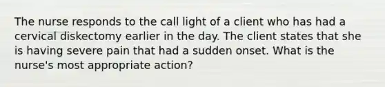 The nurse responds to the call light of a client who has had a cervical diskectomy earlier in the day. The client states that she is having severe pain that had a sudden onset. What is the nurse's most appropriate action?