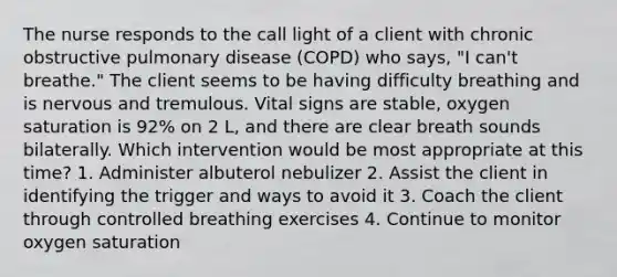 The nurse responds to the call light of a client with chronic obstructive pulmonary disease (COPD) who says, "I can't breathe." The client seems to be having difficulty breathing and is nervous and tremulous. Vital signs are stable, oxygen saturation is 92% on 2 L, and there are clear breath sounds bilaterally. Which intervention would be most appropriate at this time? 1. Administer albuterol nebulizer 2. Assist the client in identifying the trigger and ways to avoid it 3. Coach the client through controlled breathing exercises 4. Continue to monitor oxygen saturation