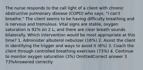 The nurse responds to the call light of a client with chronic obstructive pulmonary disease (COPD) who says, "I can't breathe." The client seems to be having difficulty breathing and is nervous and tremulous. Vital signs are stable, oxygen saturation is 92% on 2 L, and there are clear breath sounds bilaterally. Which intervention would be most appropriate at this time? 1. Administer albuterol nebulizer (16%) 2. Assist the client in identifying the trigger and ways to avoid it (6%) 3. Coach the client through controlled breathing exercises (73%) 4. Continue to monitor oxygen saturation (3%) OmittedCorrect answer 3 73%Answered correctly