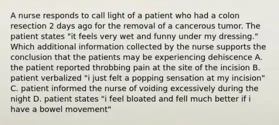 A nurse responds to call light of a patient who had a colon resection 2 days ago for the removal of a cancerous tumor. The patient states "it feels very wet and funny under my dressing." Which additional information collected by the nurse supports the conclusion that the patients may be experiencing dehiscence A. the patient reported throbbing pain at the site of the incision B. patient verbalized "i just felt a popping sensation at my incision" C. patient informed the nurse of voiding excessively during the night D. patient states "i feel bloated and fell much better if i have a bowel movement"