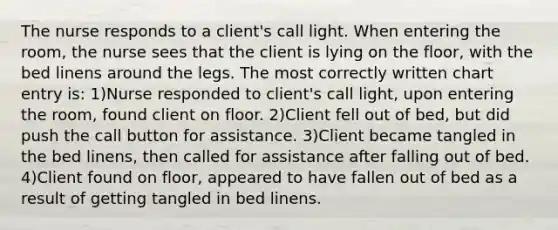 The nurse responds to a client's call light. When entering the room, the nurse sees that the client is lying on the floor, with the bed linens around the legs. The most correctly written chart entry is: 1)Nurse responded to client's call light, upon entering the room, found client on floor. 2)Client fell out of bed, but did push the call button for assistance. 3)Client became tangled in the bed linens, then called for assistance after falling out of bed. 4)Client found on floor, appeared to have fallen out of bed as a result of getting tangled in bed linens.