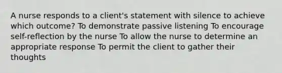 A nurse responds to a client's statement with silence to achieve which outcome? To demonstrate passive listening To encourage self-reflection by the nurse To allow the nurse to determine an appropriate response To permit the client to gather their thoughts