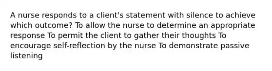 A nurse responds to a client's statement with silence to achieve which outcome? To allow the nurse to determine an appropriate response To permit the client to gather their thoughts To encourage self-reflection by the nurse To demonstrate passive listening