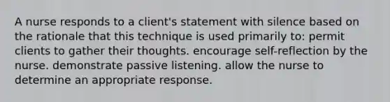 A nurse responds to a client's statement with silence based on the rationale that this technique is used primarily to: permit clients to gather their thoughts. encourage self-reflection by the nurse. demonstrate passive listening. allow the nurse to determine an appropriate response.