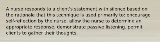 A nurse responds to a client's statement with silence based on the rationale that this technique is used primarily to: encourage self-reflection by the nurse. allow the nurse to determine an appropriate response. demonstrate passive listening. permit clients to gather their thoughts.