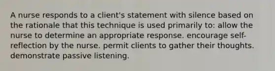 A nurse responds to a client's statement with silence based on the rationale that this technique is used primarily to: allow the nurse to determine an appropriate response. encourage self-reflection by the nurse. permit clients to gather their thoughts. demonstrate passive listening.