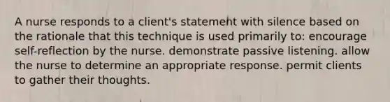 A nurse responds to a client's statement with silence based on the rationale that this technique is used primarily to: encourage self-reflection by the nurse. demonstrate passive listening. allow the nurse to determine an appropriate response. permit clients to gather their thoughts.