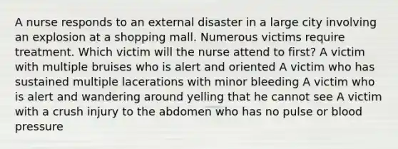 A nurse responds to an external disaster in a large city involving an explosion at a shopping mall. Numerous victims require treatment. Which victim will the nurse attend to first? A victim with multiple bruises who is alert and oriented A victim who has sustained multiple lacerations with minor bleeding A victim who is alert and wandering around yelling that he cannot see A victim with a crush injury to the abdomen who has no pulse or blood pressure