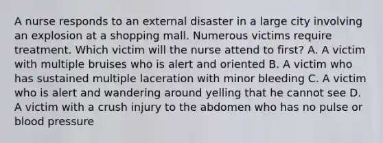 A nurse responds to an external disaster in a large city involving an explosion at a shopping mall. Numerous victims require treatment. Which victim will the nurse attend to first? A. A victim with multiple bruises who is alert and oriented B. A victim who has sustained multiple laceration with minor bleeding C. A victim who is alert and wandering around yelling that he cannot see D. A victim with a crush injury to the abdomen who has no pulse or blood pressure