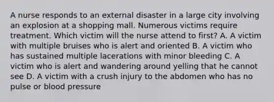 A nurse responds to an external disaster in a large city involving an explosion at a shopping mall. Numerous victims require treatment. Which victim will the nurse attend to first? A. A victim with multiple bruises who is alert and oriented B. A victim who has sustained multiple lacerations with minor bleeding C. A victim who is alert and wandering around yelling that he cannot see D. A victim with a crush injury to the abdomen who has no pulse or blood pressure