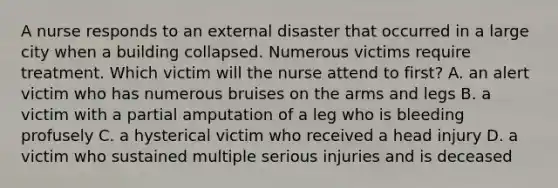 A nurse responds to an external disaster that occurred in a large city when a building collapsed. Numerous victims require treatment. Which victim will the nurse attend to first? A. an alert victim who has numerous bruises on the arms and legs B. a victim with a partial amputation of a leg who is bleeding profusely C. a hysterical victim who received a head injury D. a victim who sustained multiple serious injuries and is deceased