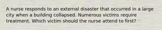 A nurse responds to an external disaster that occurred in a large city when a building collapsed. Numerous victims require treatment. Which victim should the nurse attend to first?