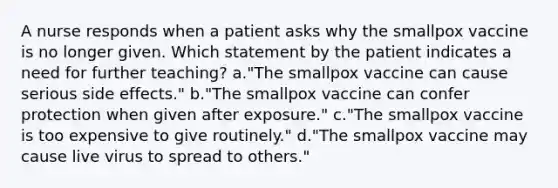 A nurse responds when a patient asks why the smallpox vaccine is no longer given. Which statement by the patient indicates a need for further teaching? a."The smallpox vaccine can cause serious side effects." b."The smallpox vaccine can confer protection when given after exposure." c."The smallpox vaccine is too expensive to give routinely." d."The smallpox vaccine may cause live virus to spread to others."