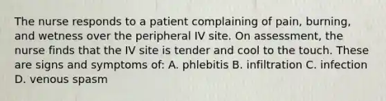 The nurse responds to a patient complaining of pain, burning, and wetness over the peripheral IV site. On assessment, the nurse finds that the IV site is tender and cool to the touch. These are signs and symptoms of: A. phlebitis B. infiltration C. infection D. venous spasm