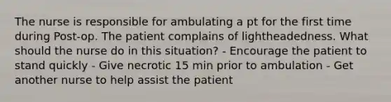 The nurse is responsible for ambulating a pt for the first time during Post-op. The patient complains of lightheadedness. What should the nurse do in this situation? - Encourage the patient to stand quickly - Give necrotic 15 min prior to ambulation - Get another nurse to help assist the patient