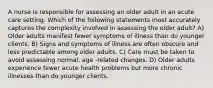 A nurse is responsible for assessing an older adult in an acute care setting. Which of the following statements most accurately captures the complexity involved in assessing the older adult? A) Older adults manifest fewer symptoms of illness than do younger clients. B) Signs and symptoms of illness are often obscure and less predictable among older adults. C) Care must be taken to avoid assessing normal, age -related changes. D) Older adults experience fewer acute health problems but more chronic illnesses than do younger clients.