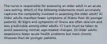 The nurse is responsible for assessing an older adult in an acute care setting. Which of the following statements most accurately captures the complexity involved in assessing the older adult? A) Older adults manifest fewer symptoms of illness than do younger patients. B) Signs and symptoms of illness are often obscure and less predictable among older adults. C) Care must be taken to avoid assessing normal, age-related changes. D) Older adults experience fewer acute health problems but more chronic illnesses than do younger patients.