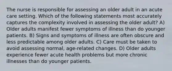 The nurse is responsible for assessing an older adult in an acute care setting. Which of the following statements most accurately captures the complexity involved in assessing the older adult? A) Older adults manifest fewer symptoms of illness than do younger patients. B) Signs and symptoms of illness are often obscure and less predictable among older adults. C) Care must be taken to avoid assessing normal, age-related changes. D) Older adults experience fewer acute health problems but more chronic illnesses than do younger patients.