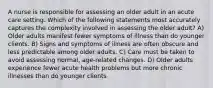 A nurse is responsible for assessing an older adult in an acute care setting. Which of the following statements most accurately captures the complexity involved in assessing the older adult? A) Older adults manifest fewer symptoms of illness than do younger clients. B) Signs and symptoms of illness are often obscure and less predictable among older adults. C) Care must be taken to avoid assessing normal, age-related changes. D) Older adults experience fewer acute health problems but more chronic illnesses than do younger clients