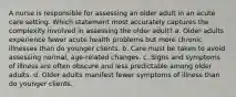 A nurse is responsible for assessing an older adult in an acute care setting. Which statement most accurately captures the complexity involved in assessing the older adult? a. Older adults experience fewer acute health problems but more chronic illnesses than do younger clients. b. Care must be taken to avoid assessing normal, age-related changes. c. Signs and symptoms of illness are often obscure and less predictable among older adults. d. Older adults manifest fewer symptoms of illness than do younger clients.