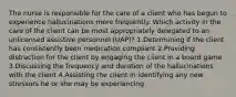 The nurse is responsible for the care of a client who has begun to experience hallucinations more frequently. Which activity in the care of the client can be most appropriately delegated to an unlicensed assistive personnel (UAP)? 1.Determining if the client has consistently been medication compliant 2.Providing distraction for the client by engaging the client in a board game 3.Discussing the frequency and duration of the hallucinations with the client 4.Assisting the client in identifying any new stressors he or she may be experiencing