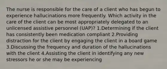 The nurse is responsible for the care of a client who has begun to experience hallucinations more frequently. Which activity in the care of the client can be most appropriately delegated to an unlicensed assistive personnel (UAP)? 1.Determining if the client has consistently been medication compliant 2.Providing distraction for the client by engaging the client in a board game 3.Discussing the frequency and duration of the hallucinations with the client 4.Assisting the client in identifying any new stressors he or she may be experiencing