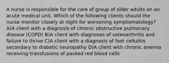 A nurse is responsible for the care of group of older adults on an acute medical unit. Which of the following clients should the nurse monitor closely at night for worsening symptomatology? A)A client with a diagnosis of chronic obstructive pulmonary disease (COPD) B)A client with diagnoses of osteoarthritis and failure to thrive C)A client with a diagnosis of foot cellulitis secondary to diabetic neuropathy D)A client with chronic anemia receiving transfusions of packed red blood cells