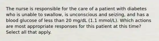 The nurse is responsible for the care of a patient with diabetes who is unable to swallow, is unconscious and seizing, and has a blood glucose of less than 20 mg/dL (1.1 mmol/L). Which actions are most appropriate responses for this patient at this time? Select all that apply.