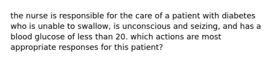 the nurse is responsible for the care of a patient with diabetes who is unable to swallow, is unconscious and seizing, and has a blood glucose of less than 20. which actions are most appropriate responses for this patient?