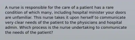 A nurse is responsible for the care of a patient has a rare condition of which many, including hospital minister your doors are unfamiliar. This nurse takes it upon herself to communicate very clear needs of the patient to the physicians and hospital admin. Which process is the nurse undertaking to communicate the needs of the patient?