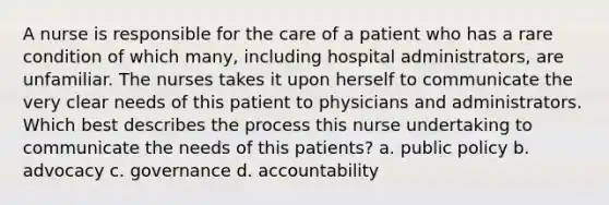 A nurse is responsible for the care of a patient who has a rare condition of which many, including hospital administrators, are unfamiliar. The nurses takes it upon herself to communicate the very clear needs of this patient to physicians and administrators. Which best describes the process this nurse undertaking to communicate the needs of this patients? a. public policy b. advocacy c. governance d. accountability