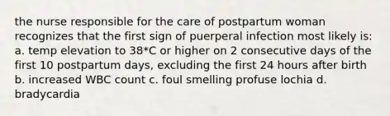 the nurse responsible for the care of postpartum woman recognizes that the first sign of puerperal infection most likely is: a. temp elevation to 38*C or higher on 2 consecutive days of the first 10 postpartum days, excluding the first 24 hours after birth b. increased WBC count c. foul smelling profuse lochia d. bradycardia