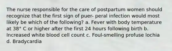 The nurse responsible for the care of postpartum women should recognize that the first sign of puer- peral infection would most likely be which of the following? a. Fever with body temperature at 38° C or higher after the first 24 hours following birth b. Increased white blood cell count c. Foul-smelling profuse lochia d. Bradycardia