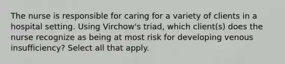 The nurse is responsible for caring for a variety of clients in a hospital setting. Using Virchow's triad, which client(s) does the nurse recognize as being at most risk for developing venous insufficiency? Select all that apply.