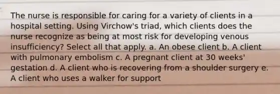 The nurse is responsible for caring for a variety of clients in a hospital setting. Using Virchow's triad, which clients does the nurse recognize as being at most risk for developing venous insufficiency? Select all that apply. a. An obese client b. A client with pulmonary embolism c. A pregnant client at 30 weeks' gestation d. A client who is recovering from a shoulder surgery e. A client who uses a walker for support