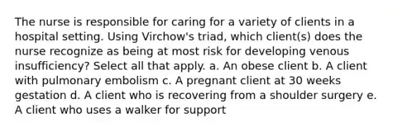 The nurse is responsible for caring for a variety of clients in a hospital setting. Using Virchow's triad, which client(s) does the nurse recognize as being at most risk for developing venous insufficiency? Select all that apply. a. An obese client b. A client with pulmonary embolism c. A pregnant client at 30 weeks gestation d. A client who is recovering from a shoulder surgery e. A client who uses a walker for support