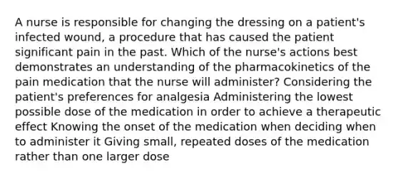 A nurse is responsible for changing the dressing on a patient's infected wound, a procedure that has caused the patient significant pain in the past. Which of the nurse's actions best demonstrates an understanding of the pharmacokinetics of the pain medication that the nurse will administer? Considering the patient's preferences for analgesia Administering the lowest possible dose of the medication in order to achieve a therapeutic effect Knowing the onset of the medication when deciding when to administer it Giving small, repeated doses of the medication rather than one larger dose