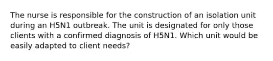 The nurse is responsible for the construction of an isolation unit during an H5N1 outbreak. The unit is designated for only those clients with a confirmed diagnosis of H5N1. Which unit would be easily adapted to client needs?