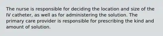 The nurse is responsible for deciding the location and size of the IV catheter, as well as for administering the solution. The primary care provider is responsible for prescribing the kind and amount of solution.