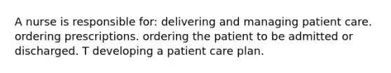 A nurse is responsible for: delivering and managing patient care. ordering prescriptions. ordering the patient to be admitted or discharged. T developing a patient care plan.